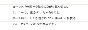 ヨーロッパの国々を旅しながら見つけた、「いつかの、誰かの、たからもの」。リータスは、そんな古くてどこか懐かしい雑貨やハンドクラフトを並べたお店です。